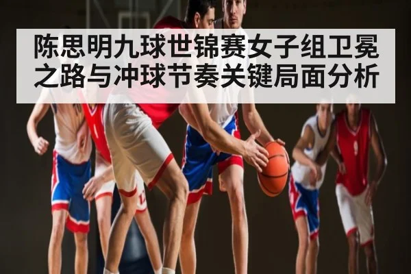 陈思明九球世锦赛女子组卫冕之路与冲球节奏关键局面分析 - kaiyun
